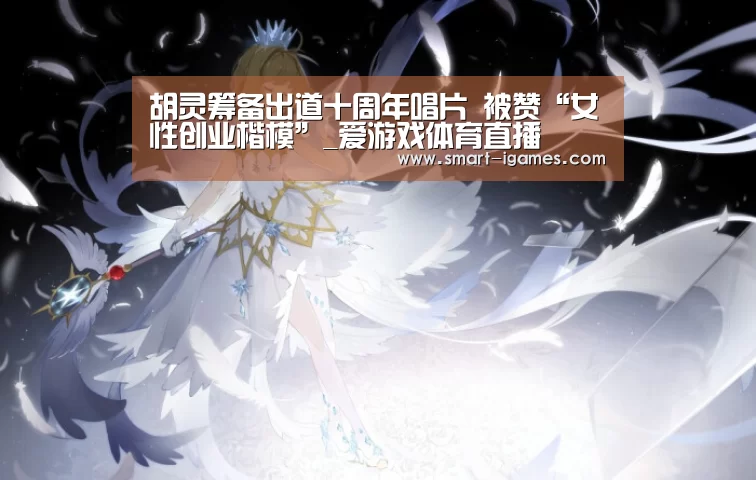 胡灵筹备出道十周年唱片 被赞“女性创业楷模”_爱游戏体育直播(图1) 爱游戏体育直播